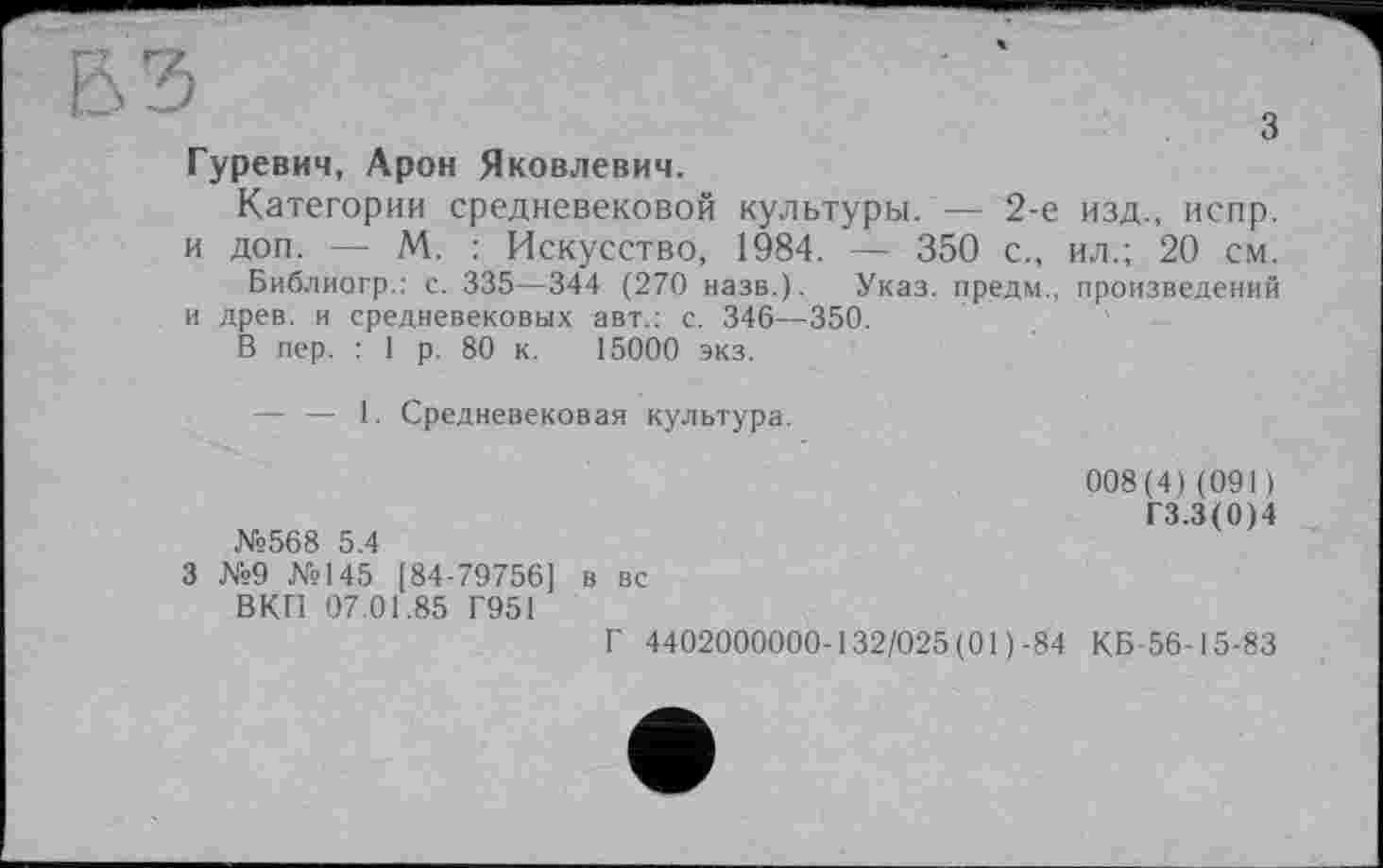 ﻿БЗ
Гуревич, Арон Яковлевич.
Категории средневековой культуры. — 2-е изд., испр. и доп. — М. : Искусство, 1984. — 350 с., ил.; 20 см.
Библиогр.: с. 335—344 (270 назв.). Указ, предм., произведений и древ, и средневековых авт.: с. 346—350.
В пер. : 1 р. 80 к. 15000 экз.
— — I. Средневековая культура.
008(4)(091)
ГЗ.З(0)4
№568 5.4
3 №9 №145 [84-79756] в вс
ВКП 07.01.85 Г951
Г 4402000000-132/025 (01 )-84 КБ-56-15-83